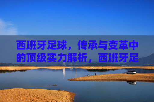 西班牙足球,传承与变革中的顶级实力解析,西班牙足球,传承变革中的顶级实力