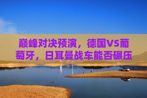 巅峰对决预演,德国VS葡萄牙,日耳曼战车能否碾压C罗的最后一舞?巅峰预演,日耳曼战车能否碾压C罗最后一舞?
