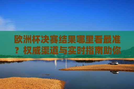 欧洲杯决赛结果哪里看最准?权威渠道与实时指南助你第一时间掌握战况,欧洲杯决赛结果权威实时指南,第一时间掌握战况