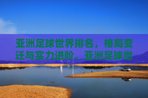 亚洲足球世界排名，格局变迁与实力进阶，亚洲足球世界排名，格局变迁与实力进阶
