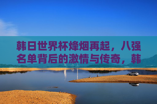 韩日世界杯烽烟再起，八强名单背后的激情与传奇，韩日世界杯八强烽烟，激情与传奇的赛场回响