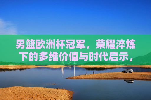 男篮欧洲杯冠军,荣耀淬炼下的多维价值与时代启示,男篮欧洲杯冠军,荣耀淬炼下的价值与启示