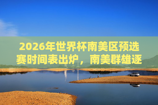 2026年世界杯南美区预选赛时间表出炉，南美群雄逐鹿，谁能直指世界杯？2026世界杯南美区预选赛时间表出炉 群雄逐鹿谁能直指世界杯？