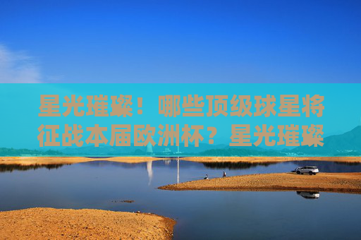 星光璀璨！哪些顶级球星将征战本届欧洲杯？星光璀璨！欧洲杯顶级球星名单