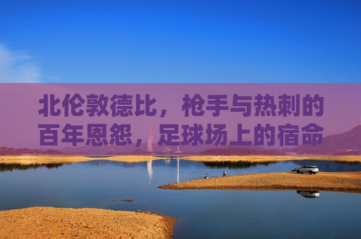 北伦敦德比,枪手与热刺的百年恩怨,足球场上的宿命对决,北伦敦德比,枪手热刺百年宿命对决
