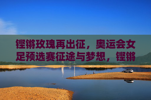 铿锵玫瑰再出征，奥运会女足预选赛征途与梦想，铿锵玫瑰再出征，奥运女足预选赛征途逐梦