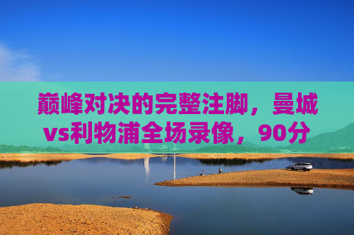 巅峰对决的完整注脚，曼城vs利物浦全场录像，90分钟战术教科书与激情史诗，曼城vs利物浦巅峰对决全场录像，90分钟战术教科书与激情史诗