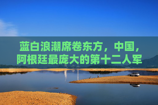 蓝白浪潮席卷东方,中国,阿根廷最庞大的第十二人军团,蓝白浪潮席卷东方,中国阿根廷第十二人军团
