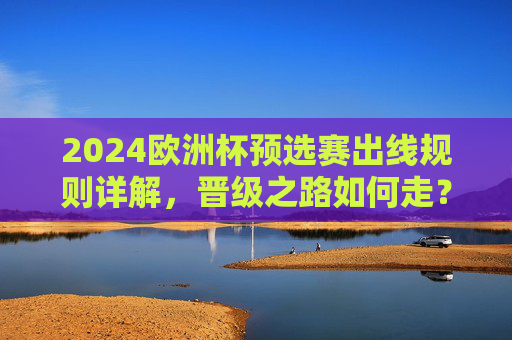 2024欧洲杯预选赛出线规则详解，晋级之路如何走？2024欧洲杯预选赛出线规则详解
