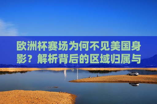 欧洲杯赛场为何不见美国身影?解析背后的区域归属与赛事规则,美国缺席欧洲杯,区域归属与赛事规则解析