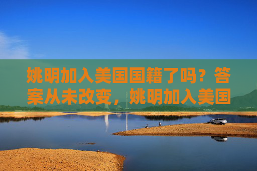 姚明加入美国国籍了吗?答案从未改变,姚明加入美国国籍了吗?答案从未改变