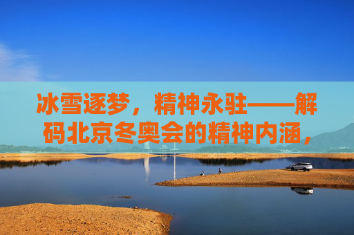 冰雪逐梦,精神永驻——解码北京冬奥会的精神内涵,冰雪逐梦,精神永驻——解码冬奥精神