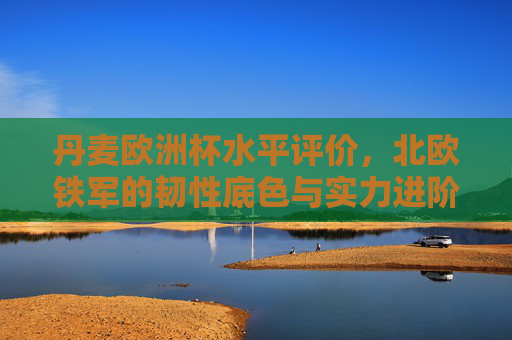 丹麦欧洲杯水平评价,北欧铁军的韧性底色与实力进阶,北欧铁军的欧洲杯,韧性底色与实力进阶