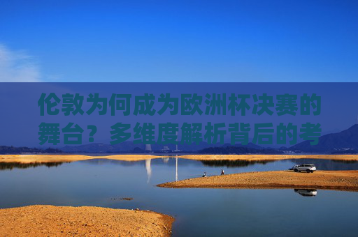 伦敦为何成为欧洲杯决赛的舞台？多维度解析背后的考量，伦敦为何成为欧洲杯决赛舞台？多维度解析背后的考量