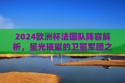 2024欧洲杯法国队阵容解析,星光璀璨的卫冕军团之师