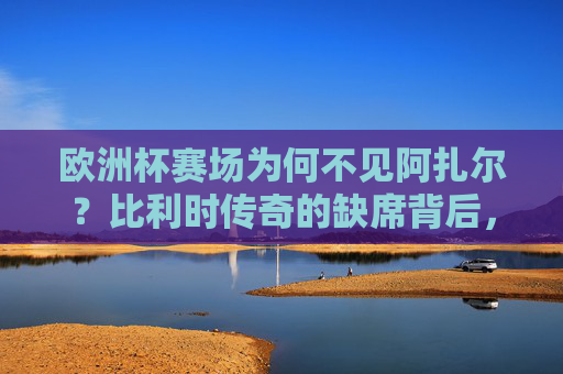 欧洲杯赛场为何不见阿扎尔?比利时传奇的缺席背后,年龄、伤病与时代的告别,欧洲杯缺席阿扎尔,比利时传奇的年龄、伤病与时代告别