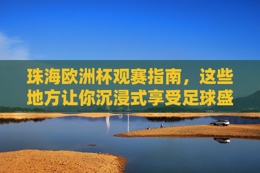 珠海欧洲杯观赛指南，这些地方让你沉浸式享受足球盛宴，珠海欧洲杯沉浸式观赛指南