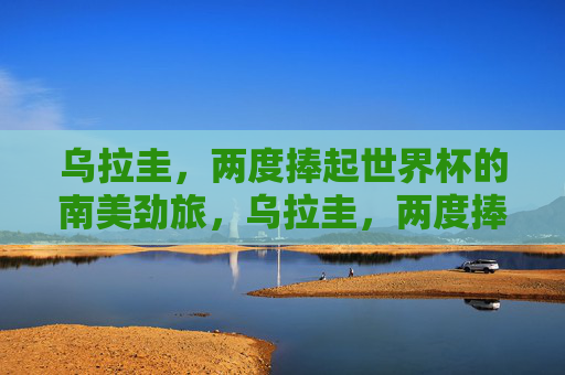 乌拉圭,两度捧起世界杯的南美劲旅,乌拉圭,两度捧起世界杯的南美劲旅