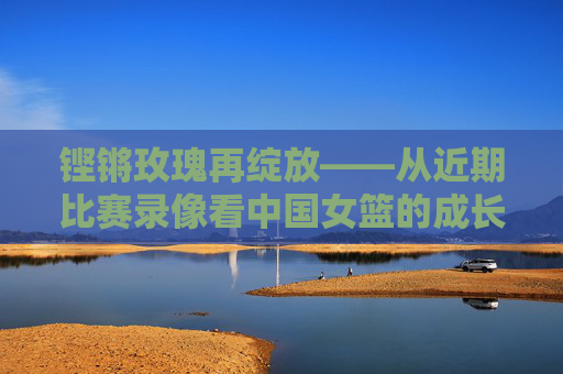 铿锵玫瑰再绽放——从近期比赛录像看中国女篮的成长与力量，铿锵玫瑰成长力量再绽放