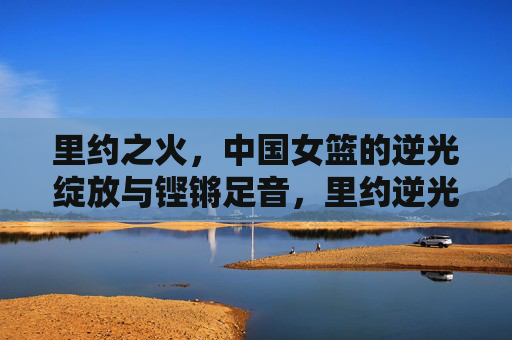 里约之火,中国女篮的逆光绽放与铿锵足音,里约逆光绽放,中国女篮铿锵足音