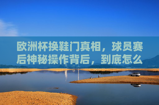欧洲杯换鞋门真相,球员赛后神秘操作背后,到底怎么换的?欧洲杯换鞋门真相,球员赛后神秘操作到底怎么换的?