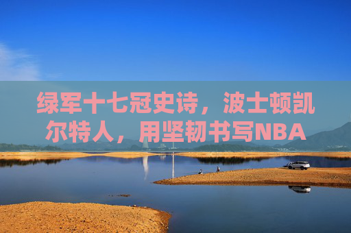 绿军十七冠史诗，波士顿凯尔特人，用坚韧书写NBA最传奇篇章，绿军十七冠史诗，坚韧铸就NBA最传奇篇章