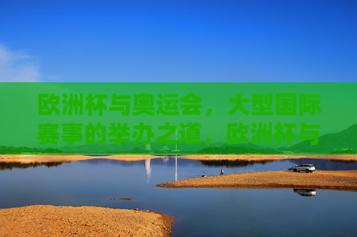 欧洲杯与奥运会，大型国际赛事的举办之道，欧洲杯与奥运会，大型国际赛事的举办之道