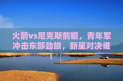 火箭vs尼克斯前瞻,青年军冲击东部劲旅,新星对决谁主沉浮?火箭青年军VS尼克斯劲旅,新星对决谁主沉浮