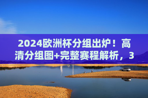 2024欧洲杯分组出炉！高清分组图+完整赛程解析，32强争冠之路一目了然，2024欧洲杯分组出炉！高清分组图+完整赛程解析，32强争冠之路一目了然