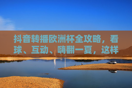 抖音转播欧洲杯全攻略,看球、互动、嗨翻一夏,这样玩更尽兴!抖音欧洲杯转播全攻略,看球互动嗨翻一夏,尽兴开踢!