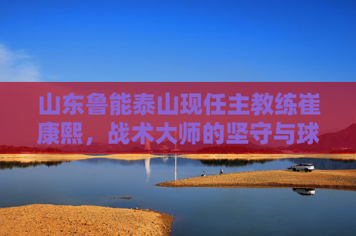 山东鲁能泰山现任主教练崔康熙，战术大师的坚守与球队的复兴之路，崔康熙，战术大师的坚守与鲁能复兴之路