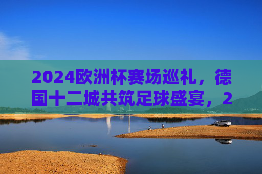 2024欧洲杯赛场巡礼，德国十二城共筑足球盛宴，2024欧洲杯赛场巡礼，德国十二城共筑足球盛宴