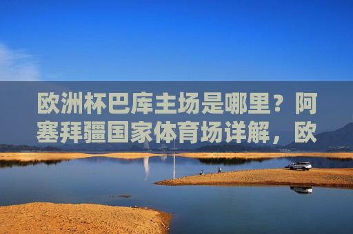欧洲杯巴库主场是哪里?阿塞拜疆国家体育场详解,欧洲杯巴库主场,阿塞拜疆国家体育场详解