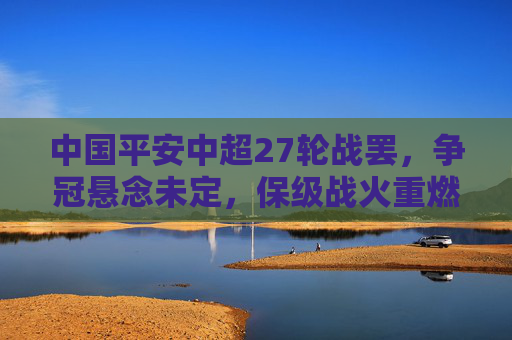 中国平安中超27轮战罢，争冠悬念未定，保级战火重燃，赛季终极对决临近，中超27轮战罢，争冠保级双线悬念，赛季终极对决将至