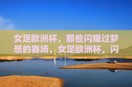 女足欧洲杯,那些闪耀过梦想的赛场,女足欧洲杯,闪耀梦想的赛场