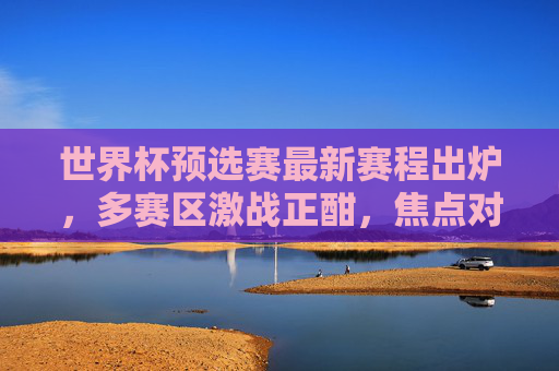 世界杯预选赛最新赛程出炉，多赛区激战正酣，焦点对决看点解析，世界杯预选赛最新赛程出炉，多赛区激战正酣，焦点对决看点解析