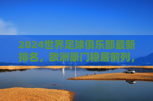 2024世界足球俱乐部最新排名,欧洲豪门稳居前列,新兴力量悄然崛起,2024世界足球俱乐部最新排名,欧洲豪门稳居前列,新兴力量崛起