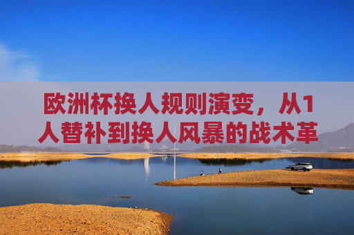 欧洲杯换人规则演变，从1人替补到换人风暴的战术革命，欧洲杯换人规则演变，从1人替补到换人风暴的战术革命