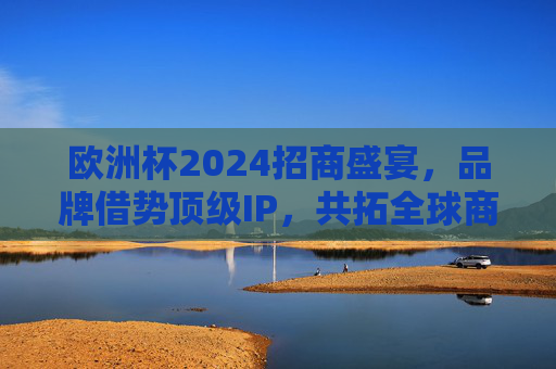 欧洲杯2024招商盛宴，品牌借势顶级IP，共拓全球商业新机遇，欧洲杯2024招商，品牌借势顶级IP 共拓全球商业新机遇