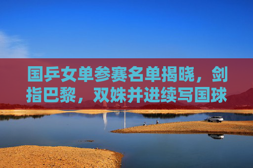 国乒女单参赛名单揭晓,剑指巴黎,双姝并进续写国球传奇,国乒女单双姝剑指巴黎 续写国球传奇
