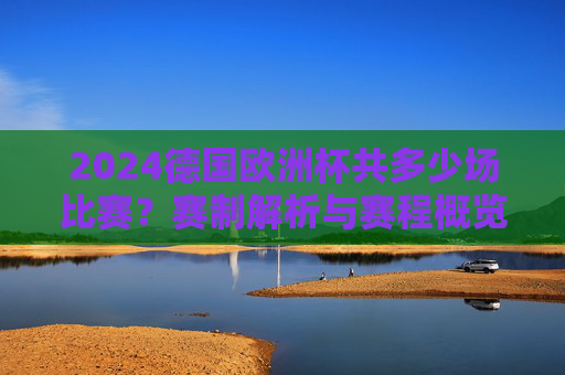 2024德国欧洲杯共多少场比赛?赛制解析与赛程概览,2024德国欧洲杯,比赛场次、赛制解析与赛程概览