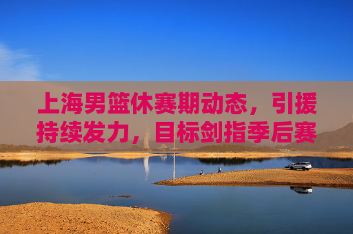 上海男篮休赛期动态，引援持续发力，目标剑指季后赛前列，上海男篮休赛期引援发力，剑指季后赛前列