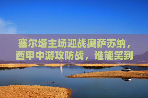 塞尔塔主场迎战奥萨苏纳，西甲中游攻防战，谁能笑到最后？西甲中游攻防战，塞尔塔主场迎战奥萨苏纳，谁能笑到最后？