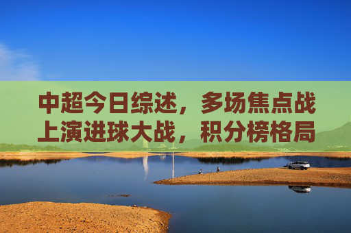 中超今日综述，多场焦点战上演进球大战，积分榜格局生变，中超今日综述，焦点战进球大战，积分榜格局生变