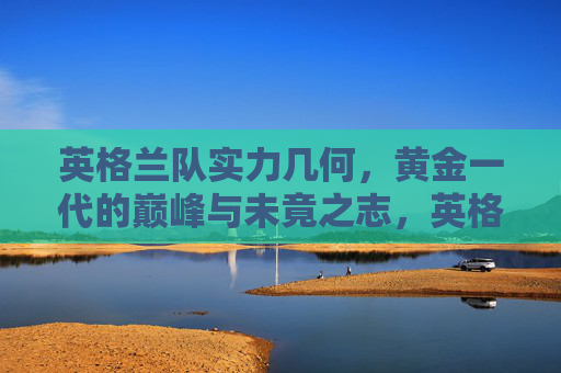 英格兰队实力几何,黄金一代的巅峰与未竟之志,英格兰黄金一代,实力巅峰与未竟之志