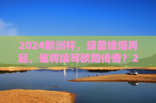 2024欧洲杯,绿茵烽烟再起,谁将续写欧陆传奇?2024欧洲杯烽烟再起,谁将续写欧陆传奇?