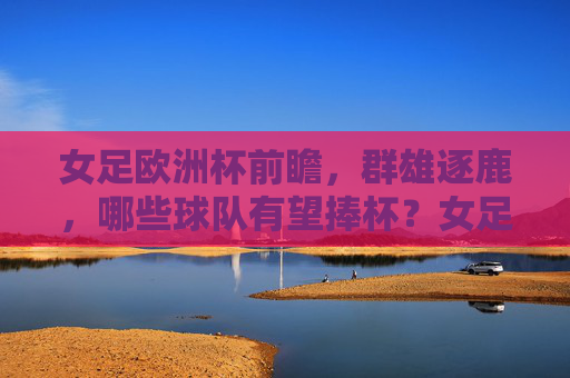 女足欧洲杯前瞻，群雄逐鹿，哪些球队有望捧杯？女足欧洲杯前瞻，群雄逐鹿，谁能捧杯？