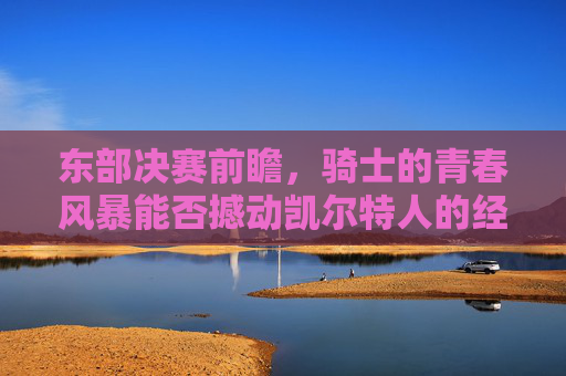 东部决赛前瞻,骑士的青春风暴能否撼动凯尔特人的经验壁垒?青春风暴VS经验壁垒,东部决赛骑士与凯尔特人的巅峰对决