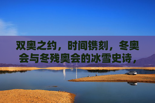 双奥之约,时间镌刻,冬奥会与冬残奥会的冰雪史诗,双奥之约,时间镌刻的冰雪史诗