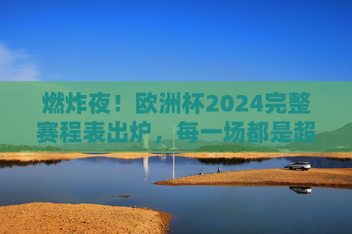 燃炸夜！欧洲杯2024完整赛程表出炉，每一场都是超燃剪辑的序章，燃炸夜！欧洲杯2024完整赛程表出炉，超燃序章开启